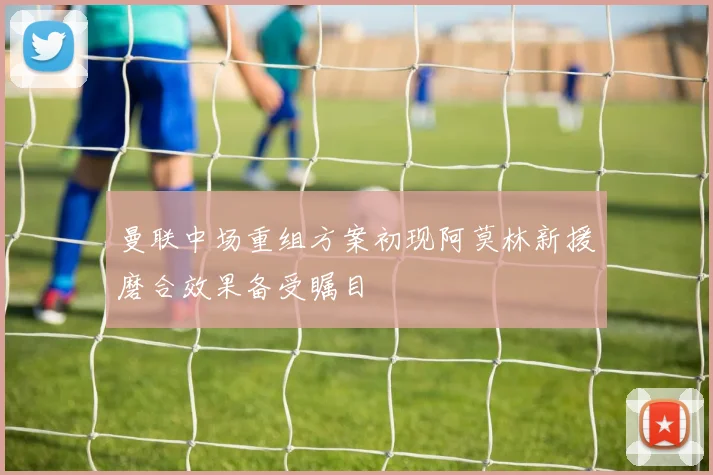 曼联中场重组方案初现阿莫林新援磨合效果备受瞩目