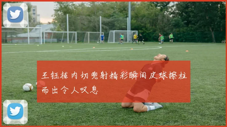 王钰栋内切兜射精彩瞬间皮球擦柱而出令人叹息