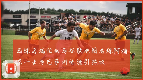 西媒恶搞伯纳乌谷歌地图名琼阿梅尼一击与巴萨训练场引热议