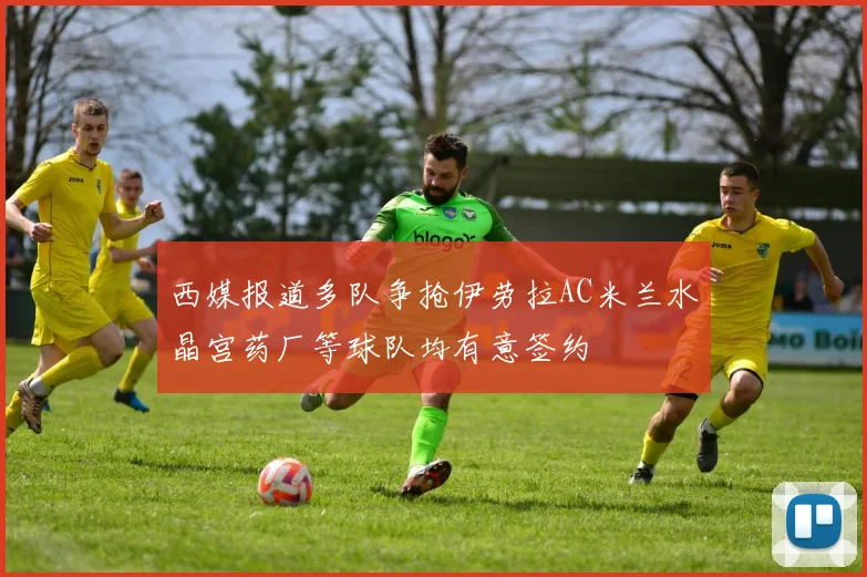 西媒报道多队争抢伊劳拉AC米兰水晶宫药厂等球队均有意签约