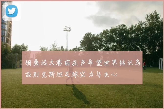 胡桑诺夫赛前发声希望世界铭记乌兹别克斯坦足球实力与决心