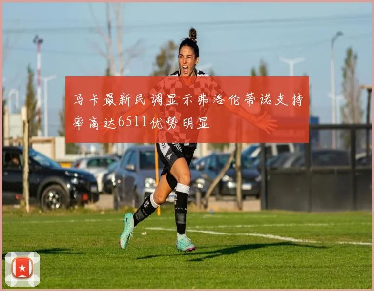 马卡最新民调显示弗洛伦蒂诺支持率高达6511优势明显