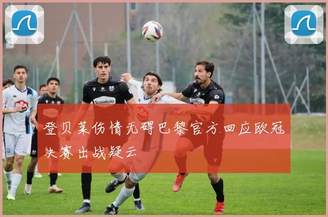 登贝莱伤情无碍巴黎官方回应欧冠决赛出战疑云