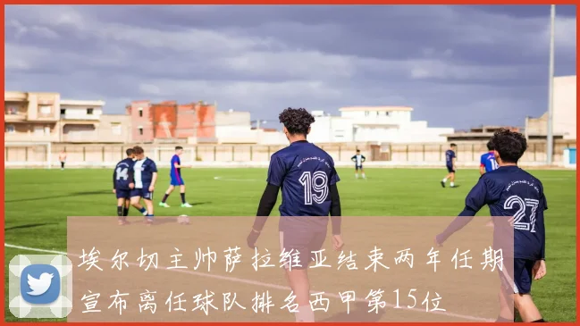 埃尔切主帅萨拉维亚结束两年任期宣布离任球队排名西甲第15位