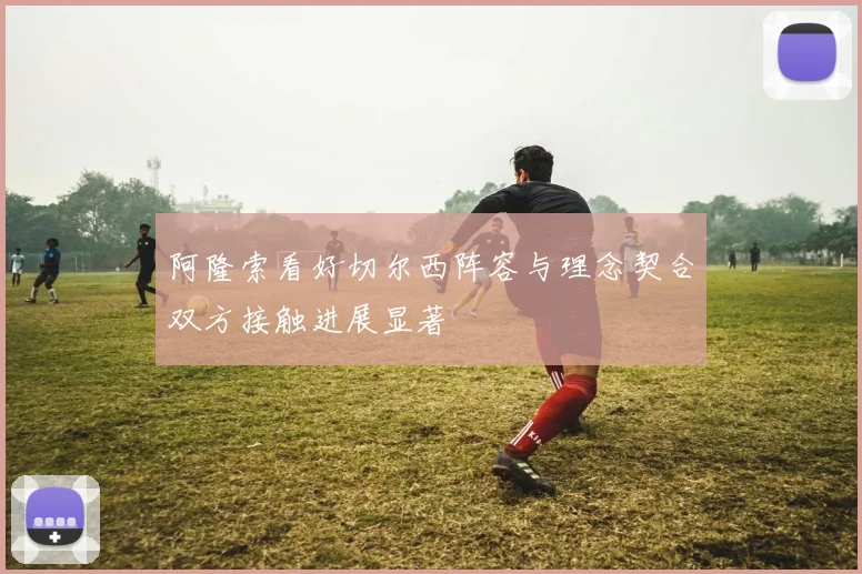 阿隆索看好切尔西阵容与理念契合双方接触进展显著