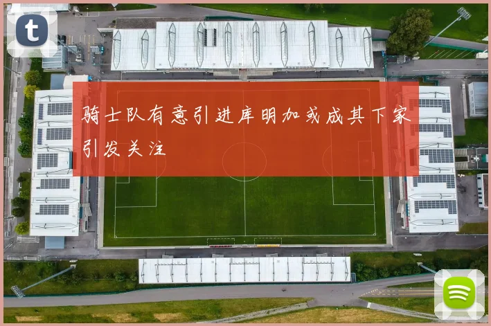 骑士队有意引进库明加或成其下家引发关注