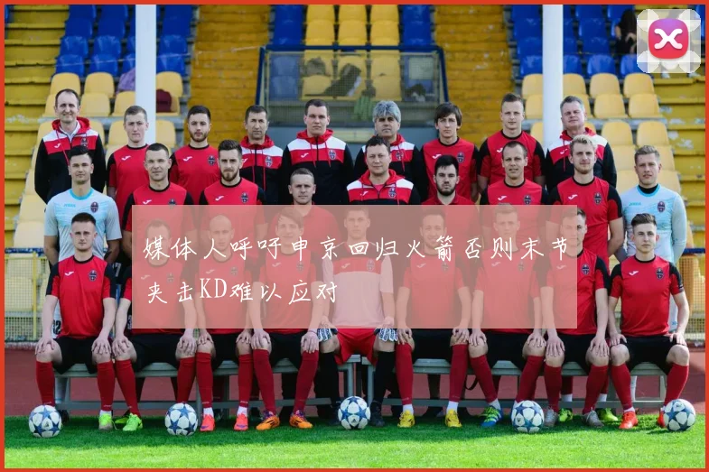 媒体人呼吁申京回归火箭否则末节夹击KD难以应对