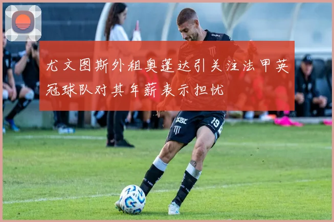 尤文图斯外租奥蓬达引关注法甲英冠球队对其年薪表示担忧