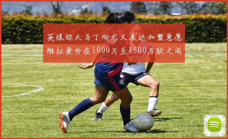 英媒称大马丁向尤文表达加盟意愿维拉要价在1000万至1500万欧之间