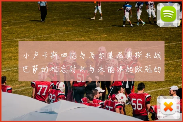 小卢卡斯回忆与马尔基尼奥斯共战巴萨的难忘时刻与未能捧起欧冠的遗憾