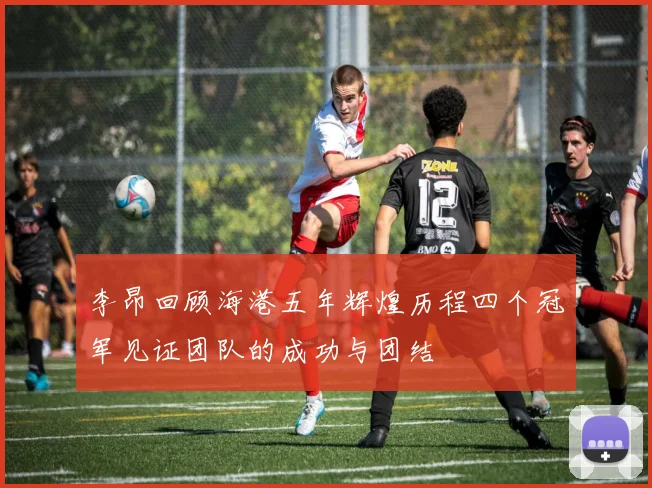 李昂回顾海港五年辉煌历程四个冠军见证团队的成功与团结