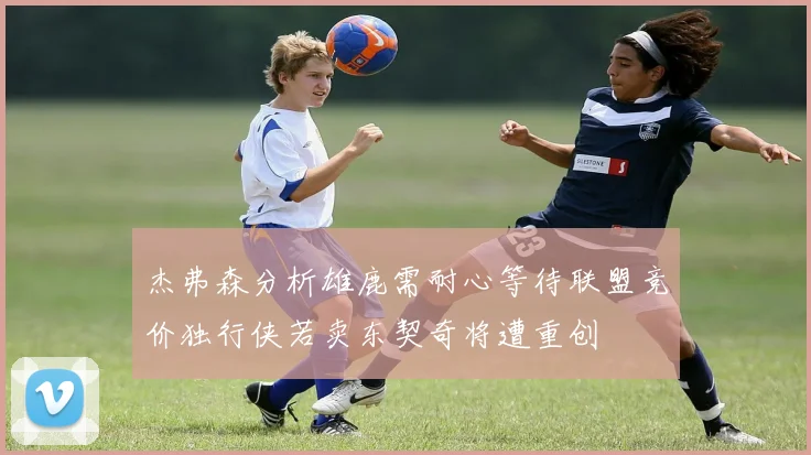 杰弗森分析雄鹿需耐心等待联盟竞价独行侠若卖东契奇将遭重创