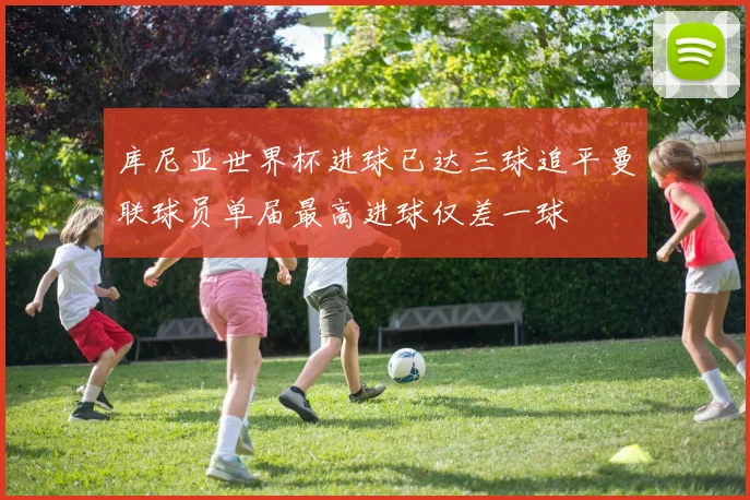 库尼亚世界杯进球已达三球追平曼联球员单届最高进球仅差一球