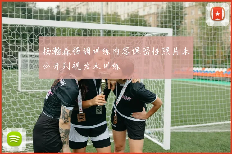 杨瀚森强调训练内容保密性照片未公开则视为未训练