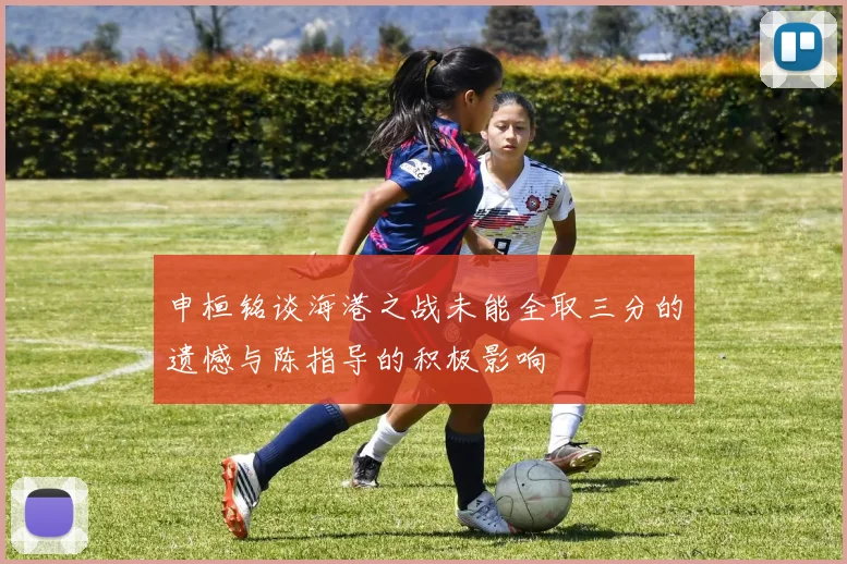 申桓铭谈海港之战未能全取三分的遗憾与陈指导的积极影响