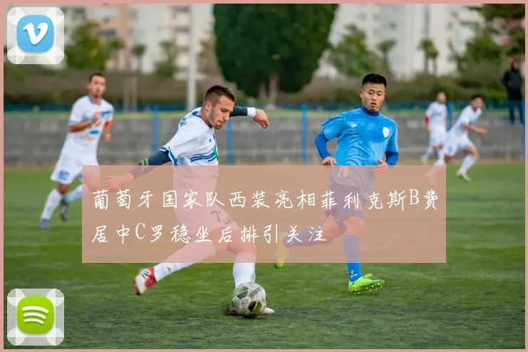葡萄牙国家队西装亮相菲利克斯B费居中C罗稳坐后排引关注