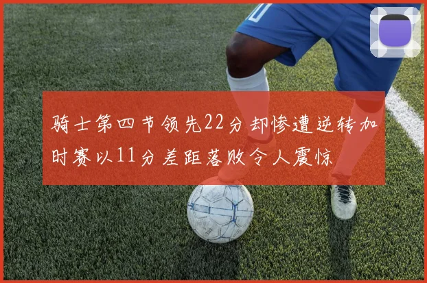 骑士第四节领先22分却惨遭逆转加时赛以11分差距落败令人震惊