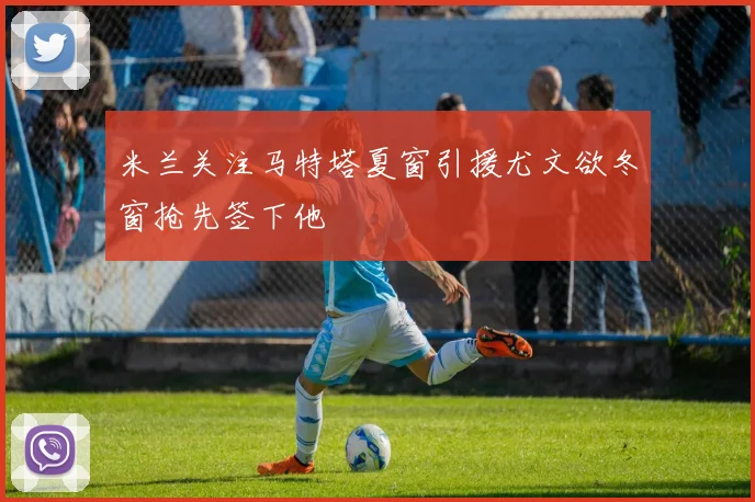 米兰关注马特塔夏窗引援尤文欲冬窗抢先签下他