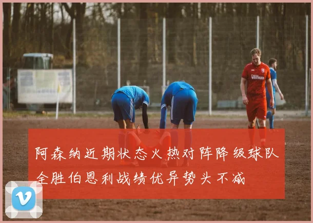 阿森纳近期状态火热对阵降级球队全胜伯恩利战绩优异势头不减