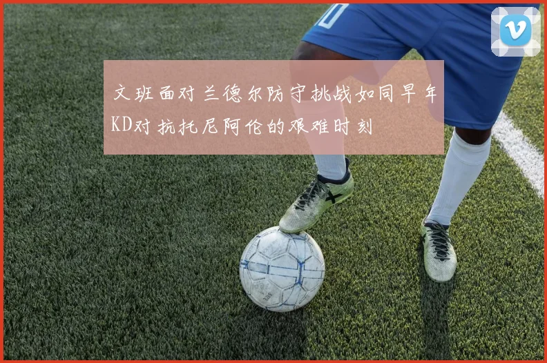 文班面对兰德尔防守挑战如同早年KD对抗托尼阿伦的艰难时刻