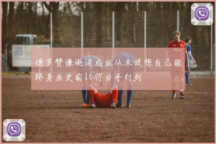 德罗赞谦逊谈成就从未设想自己能跻身历史前16得分手行列