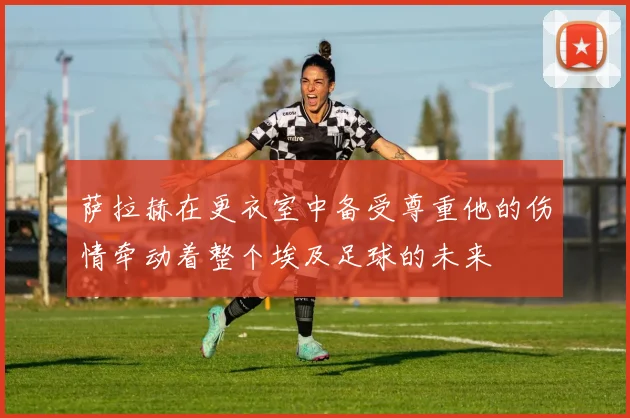 萨拉赫在更衣室中备受尊重他的伤情牵动着整个埃及足球的未来